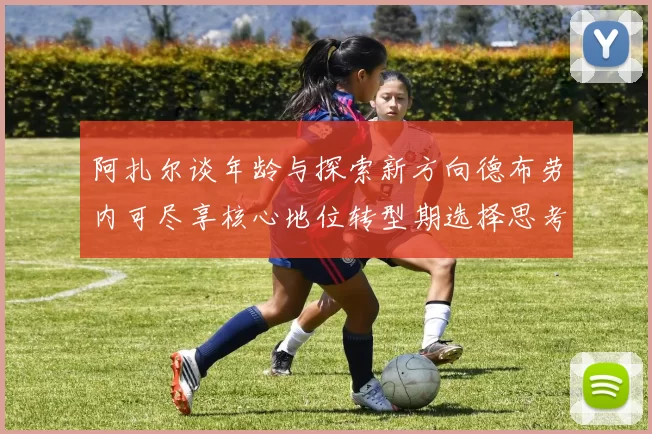 阿扎尔谈年龄与探索新方向德布劳内可尽享核心地位转型期选择思考
